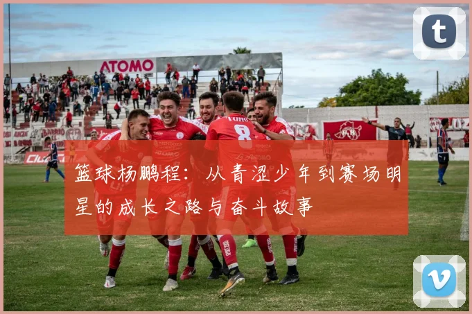 篮球杨鹏程：从青涩少年到赛场明星的成长之路与奋斗故事