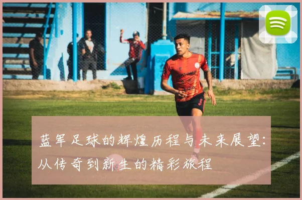 蓝军足球的辉煌历程与未来展望：从传奇到新生的精彩旅程
