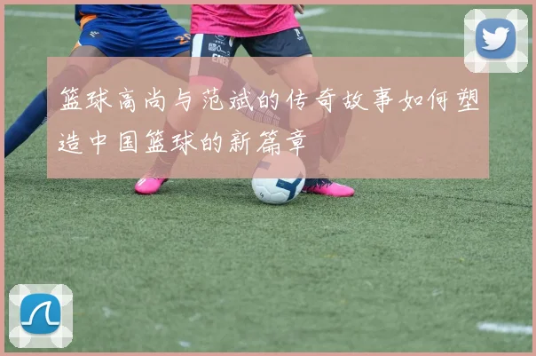 篮球高尚与范斌的传奇故事如何塑造中国篮球的新篇章