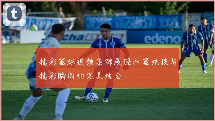 精彩篮球视频集锦展现扣篮绝技与精彩瞬间的完美结合