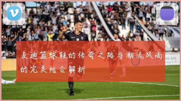 麦迪篮球鞋的传奇之路与潮流风尚的完美结合解析