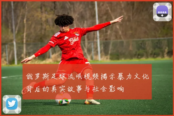 俄罗斯足球流氓视频揭示暴力文化背后的真实故事与社会影响