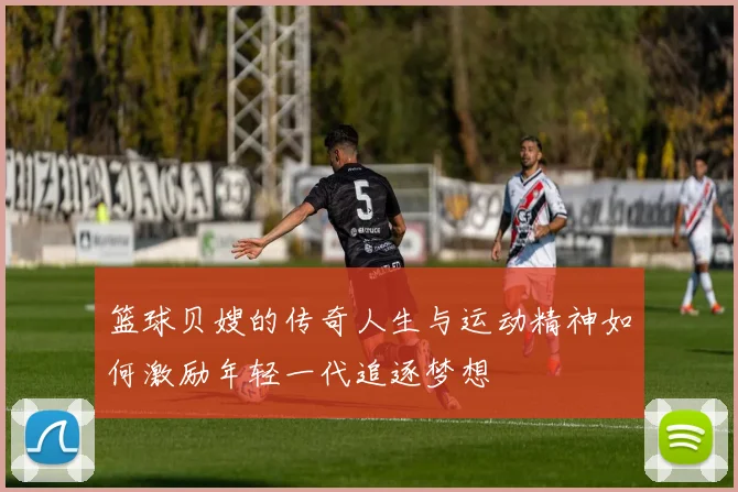 篮球贝嫂的传奇人生与运动精神如何激励年轻一代追逐梦想