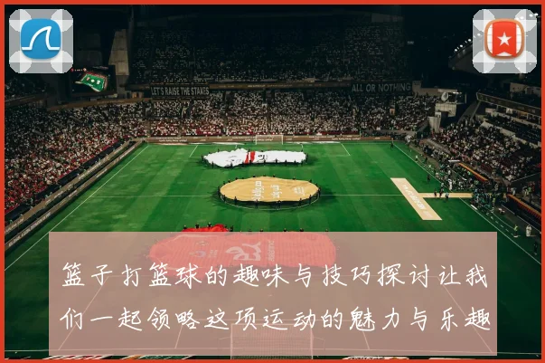 篮子打篮球的趣味与技巧探讨让我们一起领略这项运动的魅力与乐趣