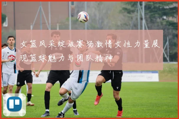 女篮风采绽放赛场激情女性力量展现篮球魅力与团队精神