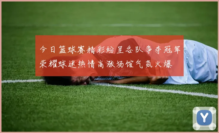 今日篮球赛精彩纷呈各队争夺冠军荣耀球迷热情高涨场馆气氛火爆