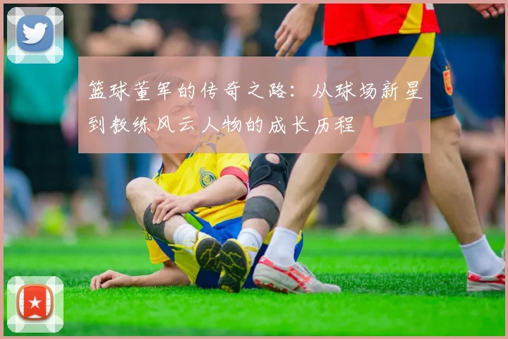 篮球董军的传奇之路：从球场新星到教练风云人物的成长历程