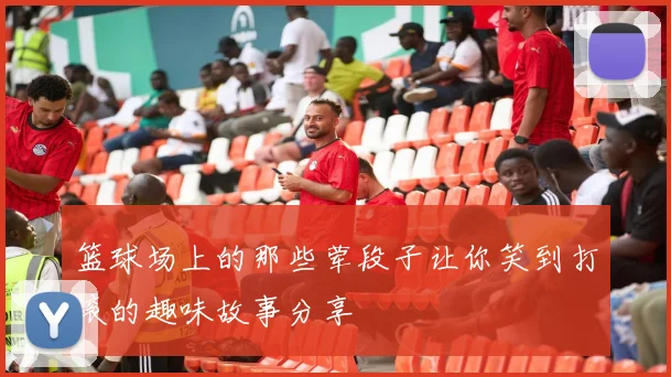 篮球场上的那些荤段子让你笑到打滚的趣味故事分享