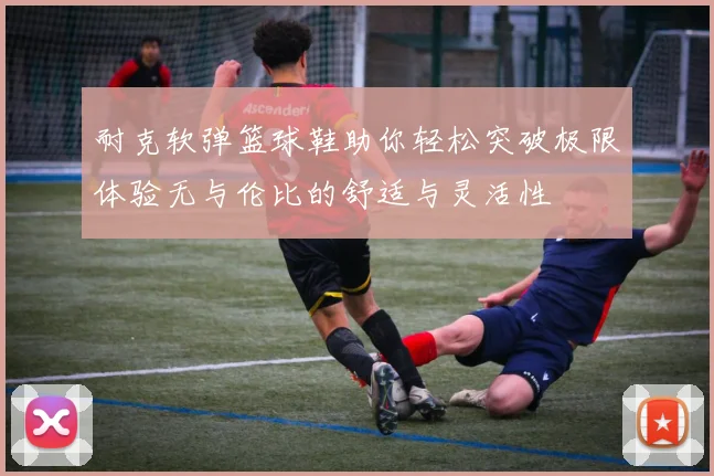 耐克软弹篮球鞋助你轻松突破极限体验无与伦比的舒适与灵活性