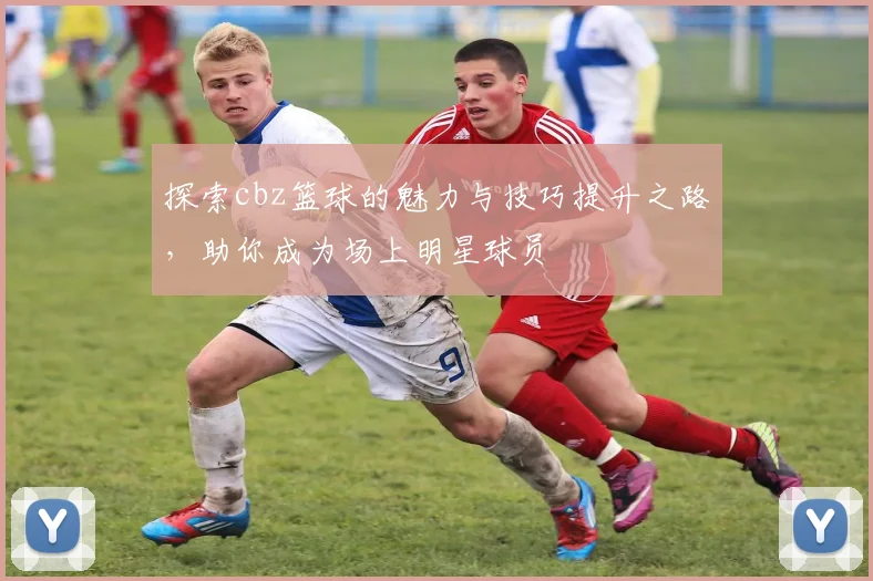 探索cbz篮球的魅力与技巧提升之路，助你成为场上明星球员